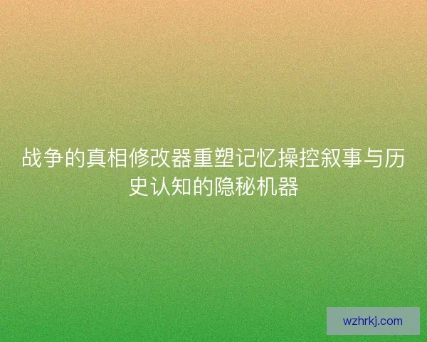 战争的真相修改器重塑记忆操控叙事与历史认知的隐秘机器