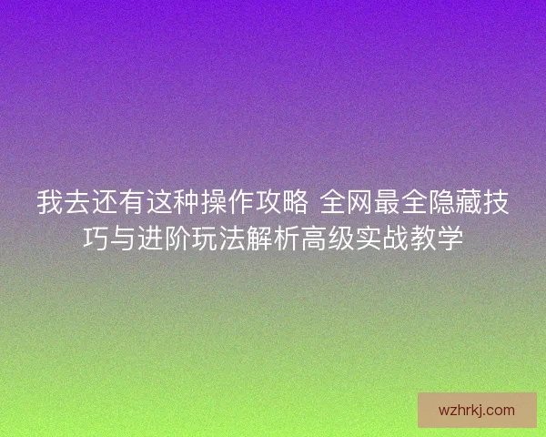 我去还有这种操作攻略 全网最全隐藏技巧与进阶玩法解析高级实战教学