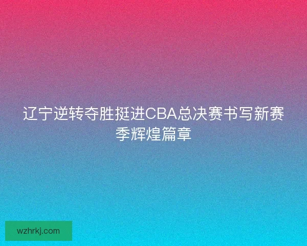 辽宁逆转夺胜挺进CBA总决赛书写新赛季辉煌篇章 辽宁逆转夺胜挺进CBA总决赛书写新赛季辉煌篇章