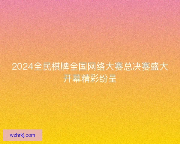 2024全民棋牌全国网络大赛总决赛盛大开幕精彩纷呈 2024全民棋牌全国网络大赛总决赛盛大开幕精彩纷呈