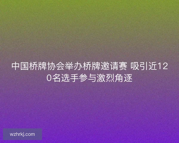 中国桥牌协会举办桥牌邀请赛 吸引近120名选手参与激烈角逐