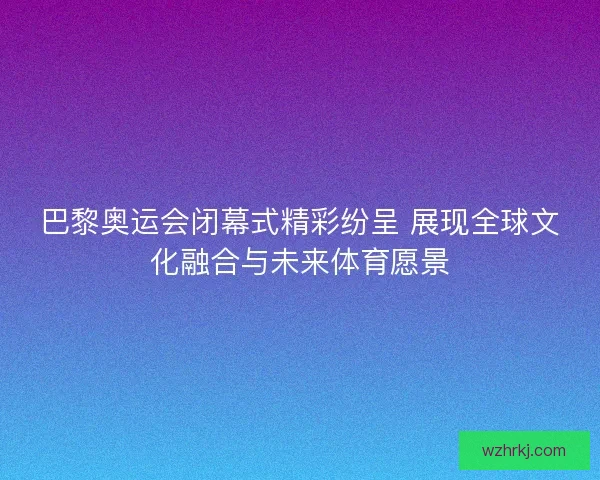巴黎奥运会闭幕式精彩纷呈 展现全球文化融合与未来体育愿景 巴黎奥运会闭幕式精彩纷呈 展现全球文化融合与未来体育愿景