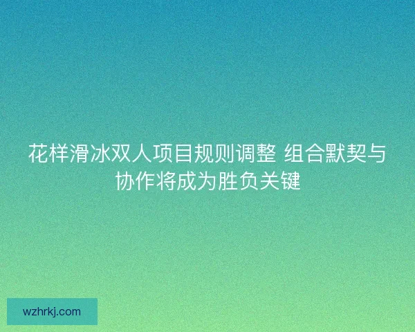 花样滑冰双人项目规则调整 组合默契与协作将成为胜负关键