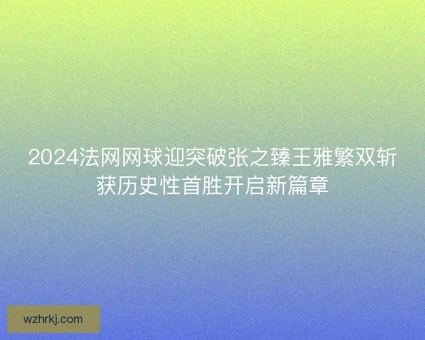 2024法网网球迎突破张之臻王雅繁双斩获历史性首胜开启新篇章