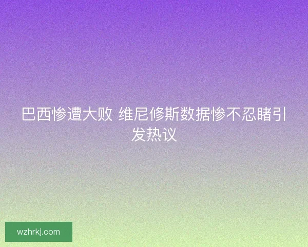 巴西惨遭大败 维尼修斯数据惨不忍睹引发热议