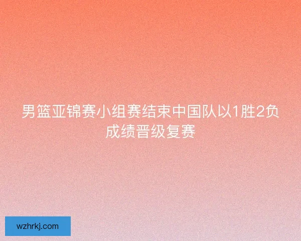 男篮亚锦赛小组赛结束中国队以1胜2负成绩晋级复赛 男篮亚锦赛小组赛结束中国队以1胜2负成绩晋级复赛