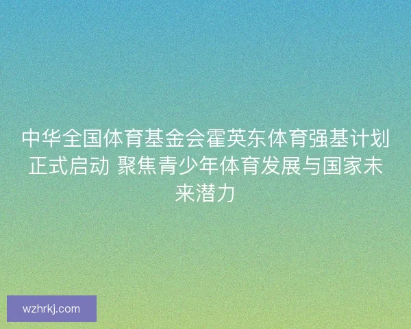 中华全国体育基金会霍英东体育强基计划正式启动 聚焦青少年体育发展与国家未来潜力 中华全国体育基金会霍英东体育强基计划正式启动 聚焦青少年体育发展与国家未来潜力