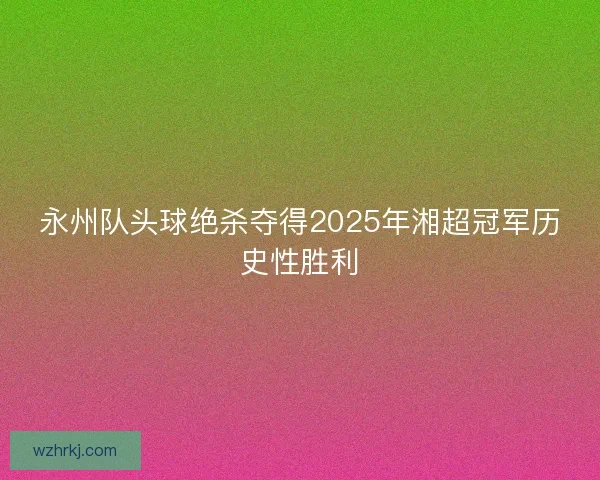 永州队头球绝杀夺得2025年湘超冠军历史性胜利 永州队头球绝杀夺得2025年湘超冠军历史性胜利