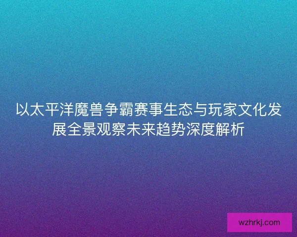 以太平洋魔兽争霸赛事生态与玩家文化发展全景观察未来趋势深度解析
