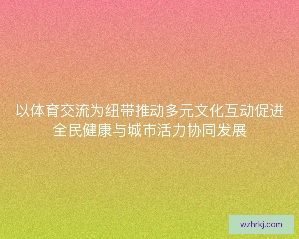 以体育交流为纽带推动多元文化互动促进全民健康与城市活力协同发展
