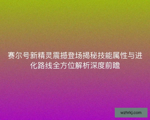 赛尔号新精灵震撼登场揭秘技能属性与进化路线全方位解析深度前瞻